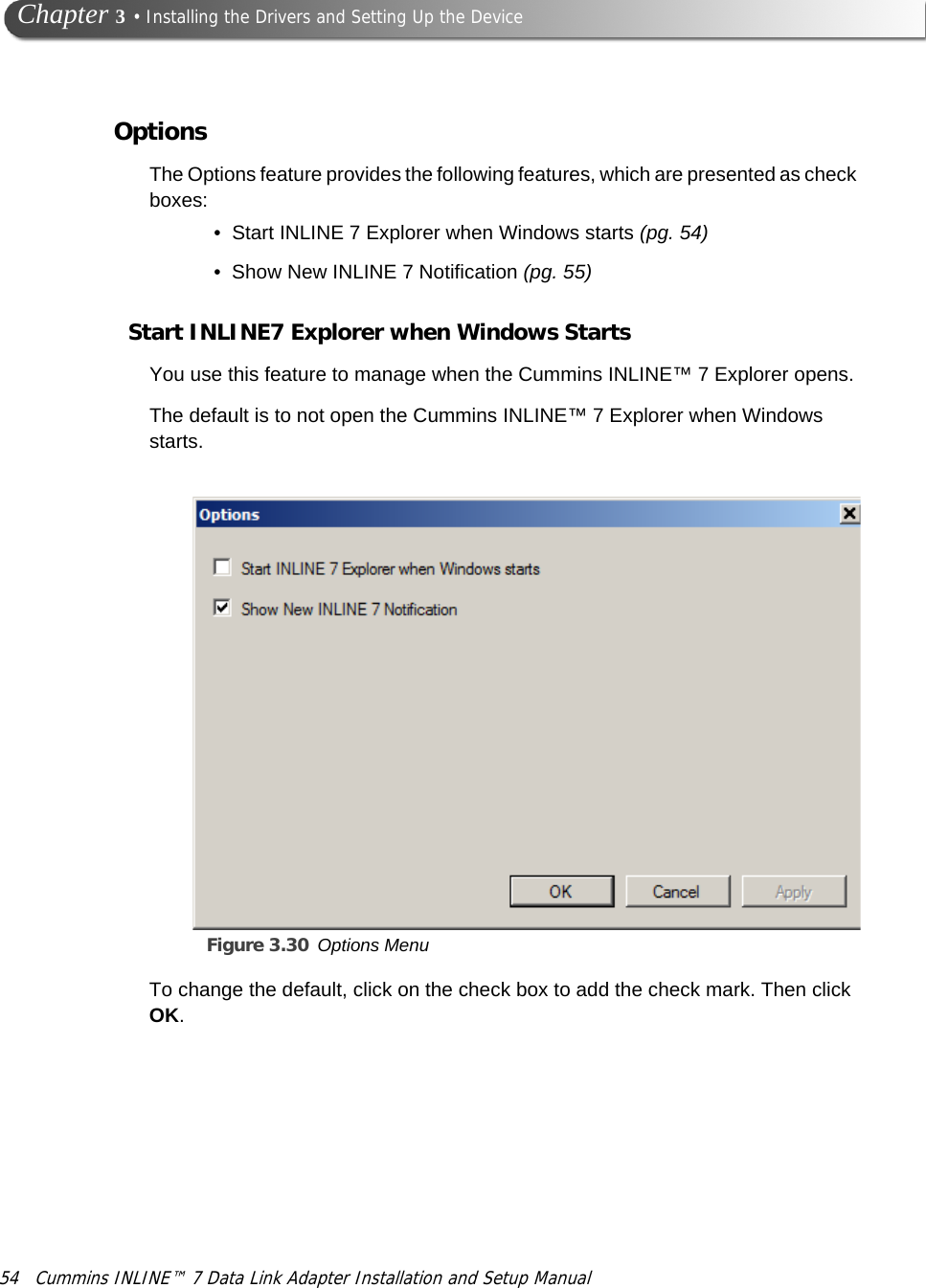 54 Cummins INLINE™ 7 Data Link Adapter Installation and Setup Manual Chapter 3 • Installing the Drivers and Setting Up the DeviceOptionsThe Options feature provides the following features, which are presented as check boxes:• Start INLINE 7 Explorer when Windows starts (pg. 54)• Show New INLINE 7 Notification (pg. 55)Start INLINE7 Explorer when Windows StartsYou use this feature to manage when the Cummins INLINE™ 7 Explorer opens. The default is to not open the Cummins INLINE™ 7 Explorer when Windows starts.Figure 3.30 Options Menu To change the default, click on the check box to add the check mark. Then click OK.