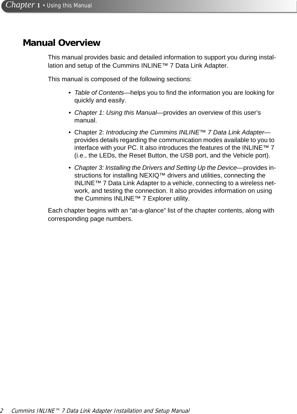 2 Cummins INLINE™ 7 Data Link Adapter Installation and Setup Manual Chapter 1 • Using this ManualManual OverviewThis manual provides basic and detailed information to support you during instal-lation and setup of the Cummins INLINE™ 7 Data Link Adapter. This manual is composed of the following sections:•Table of Contents—helps you to find the information you are looking for quickly and easily. •Chapter 1: Using this Manual—provides an overview of this user’s manual.• Chapter 2: Introducing the Cummins INLINE™ 7 Data Link Adapter—provides details regarding the communication modes available to you to interface with your PC. It also introduces the features of the INLINE™ 7 (i.e., the LEDs, the Reset Button, the USB port, and the Vehicle port).•Chapter 3: Installing the Drivers and Setting Up the Device—provides in-structions for installing NEXIQ™ drivers and utilities, connecting the INLINE™ 7 Data Link Adapter to a vehicle, connecting to a wireless net-work, and testing the connection. It also provides information on using the Cummins INLINE™ 7 Explorer utility.Each chapter begins with an “at-a-glance” list of the chapter contents, along with corresponding page numbers.