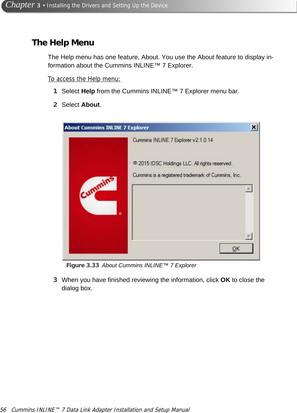 56 Cummins INLINE™ 7 Data Link Adapter Installation and Setup Manual Chapter 3 • Installing the Drivers and Setting Up the DeviceThe Help MenuThe Help menu has one feature, About. You use the About feature to display in-formation about the Cummins INLINE™ 7 Explorer.To access the Help menu:1Select Help from the Cummins INLINE™ 7 Explorer menu bar.2Select About.Figure 3.33 About Cummins INLINE™ 7 Explorer3When you have finished reviewing the information, click OK to close the dialog box.