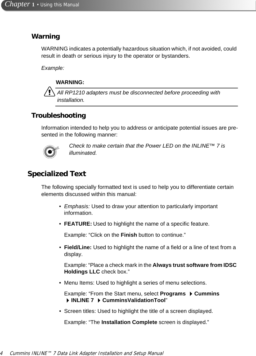 4 Cummins INLINE™ 7 Data Link Adapter Installation and Setup Manual Chapter 1 • Using this ManualWarningWARNING indicates a potentially hazardous situation which, if not avoided, could result in death or serious injury to the operator or bystanders.Example:WARNING:äAll RP1210 adapters must be disconnected before proceeding with installation.TroubleshootingInformation intended to help you to address or anticipate potential issues are pre-sented in the following manner:Check to make certain that the Power LED on the INLINE™ 7 is illuminated.Specialized TextThe following specially formatted text is used to help you to differentiate certain elements discussed within this manual:•Emphasis: Used to draw your attention to particularly important information.•FEATURE: Used to highlight the name of a specific feature.Example: “Click on the Finish button to continue.”•Field/Line: Used to highlight the name of a field or a line of text from a display.Example: “Place a check mark in the Always trust software from IDSC Holdings LLC check box.”• Menu Items: Used to highlight a series of menu selections.Example: “From the Start menu, select Programs Cummins INLINE 7 CumminsValidationTool”• Screen titles: Used to highlight the title of a screen displayed.Example: “The Installation Complete screen is displayed.”
