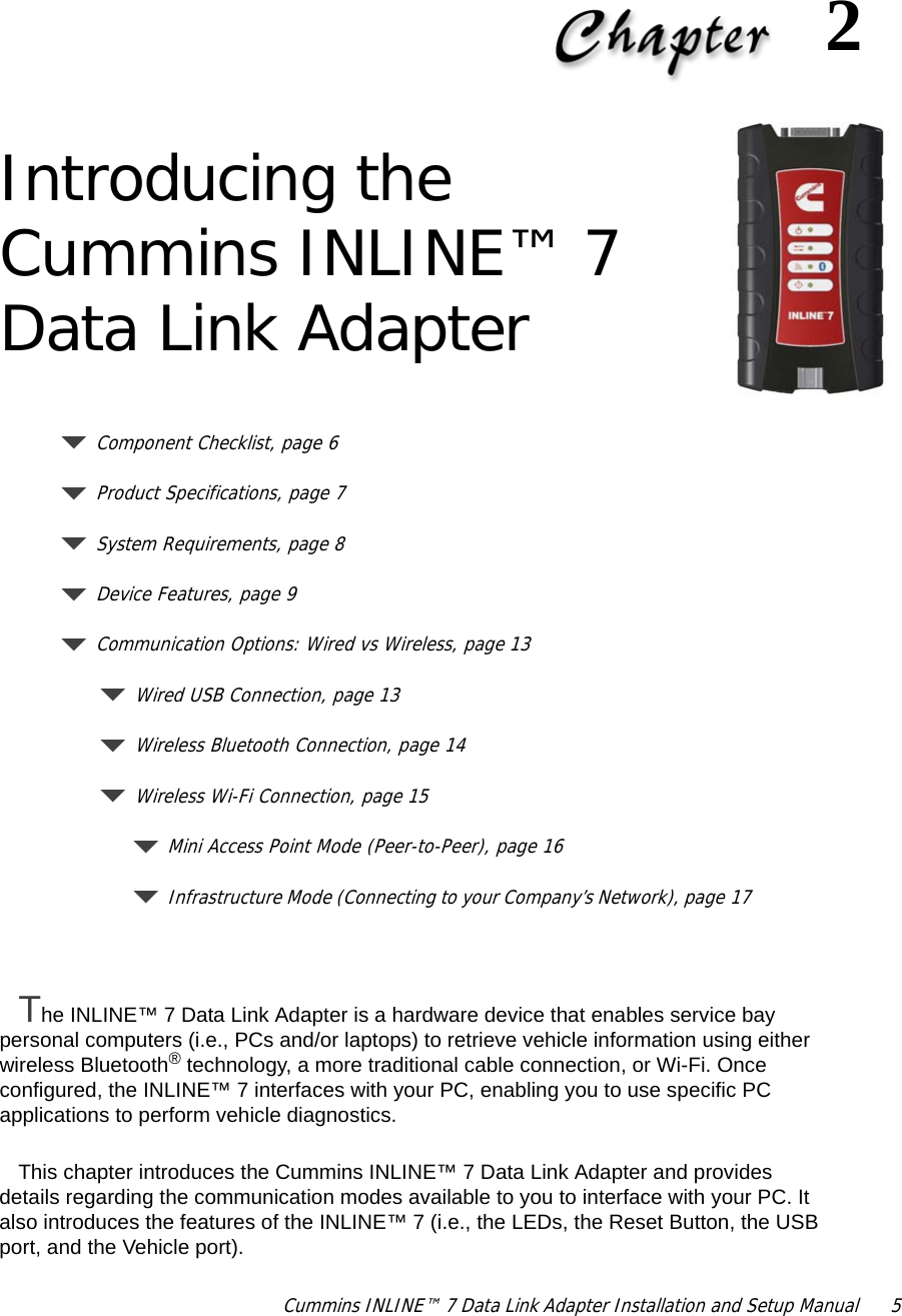 Cummins INLINE™ 7 Data Link Adapter Installation and Setup Manual  52Introducing the Cummins INLINE™ 7 Data Link AdapterComponent Checklist, page 6Product Specifications, page 7System Requirements, page 8Device Features, page 9Communication Options: Wired vs Wireless, page 13Wired USB Connection, page 13Wireless Bluetooth Connection, page 14Wireless Wi-Fi Connection, page 15Mini Access Point Mode (Peer-to-Peer), page 16Infrastructure Mode (Connecting to your Company’s Network), page 17The INLINE™ 7 Data Link Adapter is a hardware device that enables service bay personal computers (i.e., PCs and/or laptops) to retrieve vehicle information using either wireless Bluetooth® technology, a more traditional cable connection, or Wi-Fi. Once configured, the INLINE™ 7 interfaces with your PC, enabling you to use specific PC applications to perform vehicle diagnostics.This chapter introduces the Cummins INLINE™ 7 Data Link Adapter and provides details regarding the communication modes available to you to interface with your PC. It also introduces the features of the INLINE™ 7 (i.e., the LEDs, the Reset Button, the USB port, and the Vehicle port).