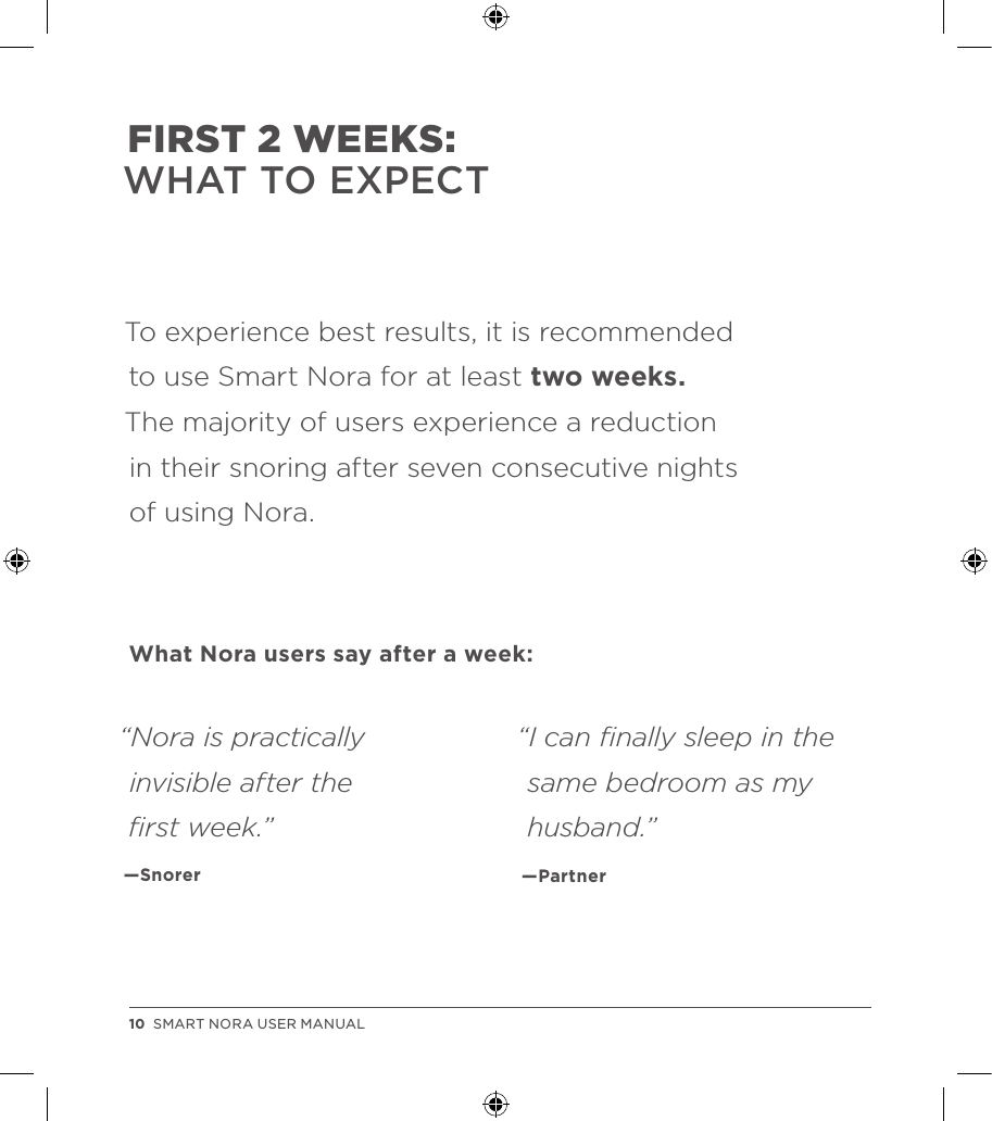 To experience best results, it is recommended  to use Smart Nora for at least two weeks.  The majority of users experience a reduction  in their snoring after seven consecutive nights  of using Nora.What Nora users say after a week:FIRST 2 WEEKS: WHAT TO EXPECT“I can ﬁnally sleep in the same bedroom as my husband.”  —Partner “Nora is practically invisible after the  ﬁrst week.”  —Snorer10  SMART NORA USER MANUAL