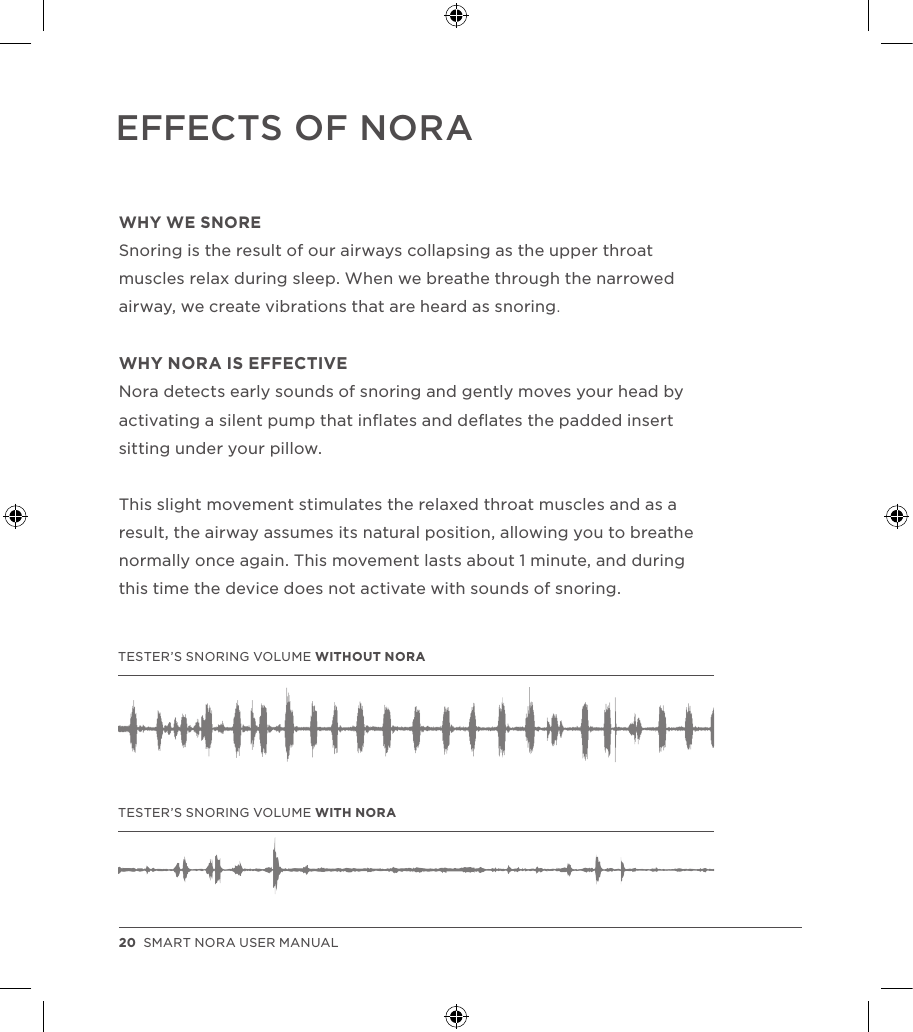 WHY WE SNORESnoring is the result of our airways collapsing as the upper throat muscles relax during sleep. When we breathe through the narrowed airway, we create vibrations that are heard as snoring.WHY NORA IS EFFECTIVE Nora detects early sounds of snoring and gently moves your head by activating a silent pump that inﬂates and deﬂates the padded insert sitting under your pillow. This slight movement stimulates the relaxed throat muscles and as a result, the airway assumes its natural position, allowing you to breathe normally once again. This movement lasts about 1 minute, and during this time the device does not activate with sounds of snoring.EFFECTS OF NORATESTER’S SNORING VOLUME WITHOUT NORATESTER’S SNORING VOLUME WITH NORA20  SMART NORA USER MANUAL