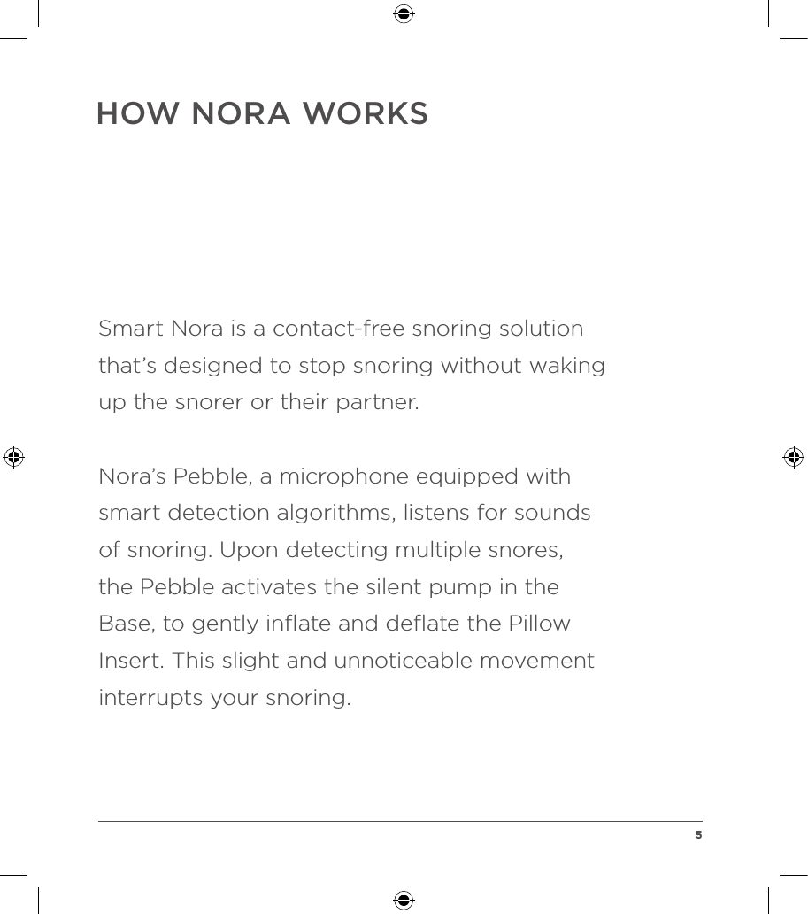 HOW NORA WORKSSmart Nora is a contact-free snoring solution  that’s designed to stop snoring without waking up the snorer or their partner. Nora’s Pebble, a microphone equipped with smart detection algorithms, listens for sounds  of snoring. Upon detecting multiple snores,  the Pebble activates the silent pump in the Base, to gently inﬂate and deﬂate the Pillow Insert. This slight and unnoticeable movement interrupts your snoring.  5
