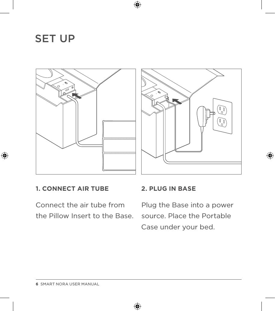 SET UP1. CONNECT AIR TUBEConnect the air tube from the Pillow Insert to the Base.2. PLUG IN BASEPlug the Base into a power source. Place the Portable Case under your bed.6  SMART NORA USER MANUAL