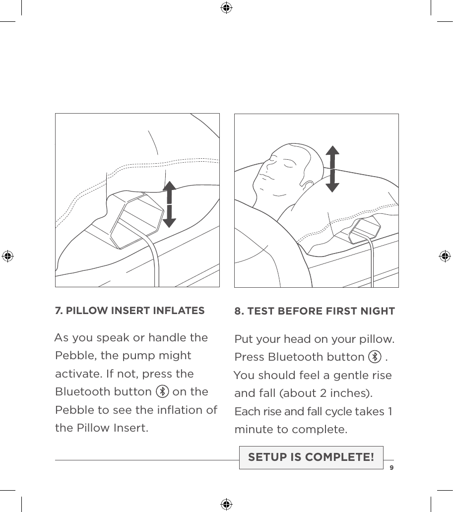 7. PILLOW INSERT INFLATESAs you speak or handle the Pebble, the pump might activate. If not, press the Bluetooth button      on the Pebble to see the inﬂation of the Pillow Insert.8. TEST BEFORE FIRST NIGHTPut your head on your pillow.Press Bluetooth button      .You should feel a gentle rise and fall (about 2 inches). Each rise and fall cycle takes 1 minute to complete.SETUP IS COMPLETE!  9