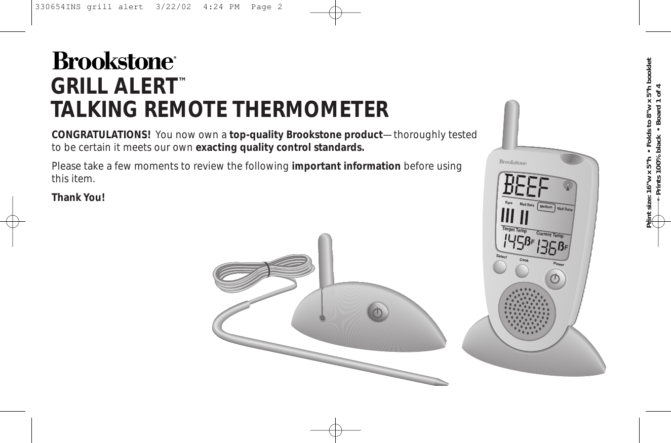 GRILL ALERT™TALKING REMOTE THERMOMETERCONGRATULATIONS! You now own a top-quality Brookstone product—thoroughly testedto be certain it meets our own exacting quality control standards.Please take a few moments to review the following important information before usingthis item.Thank You!Rare Med RareTarget TempßFßFCurrent TempMediumWell DoneSelect Cook PowerPrint size: 16”w x 5”h  •  Folds to 8”w x 5”h booklet  •  Prints 100% black  •  Board 1 of 4330654INS grill alert  3/22/02  4:24 PM  Page 2