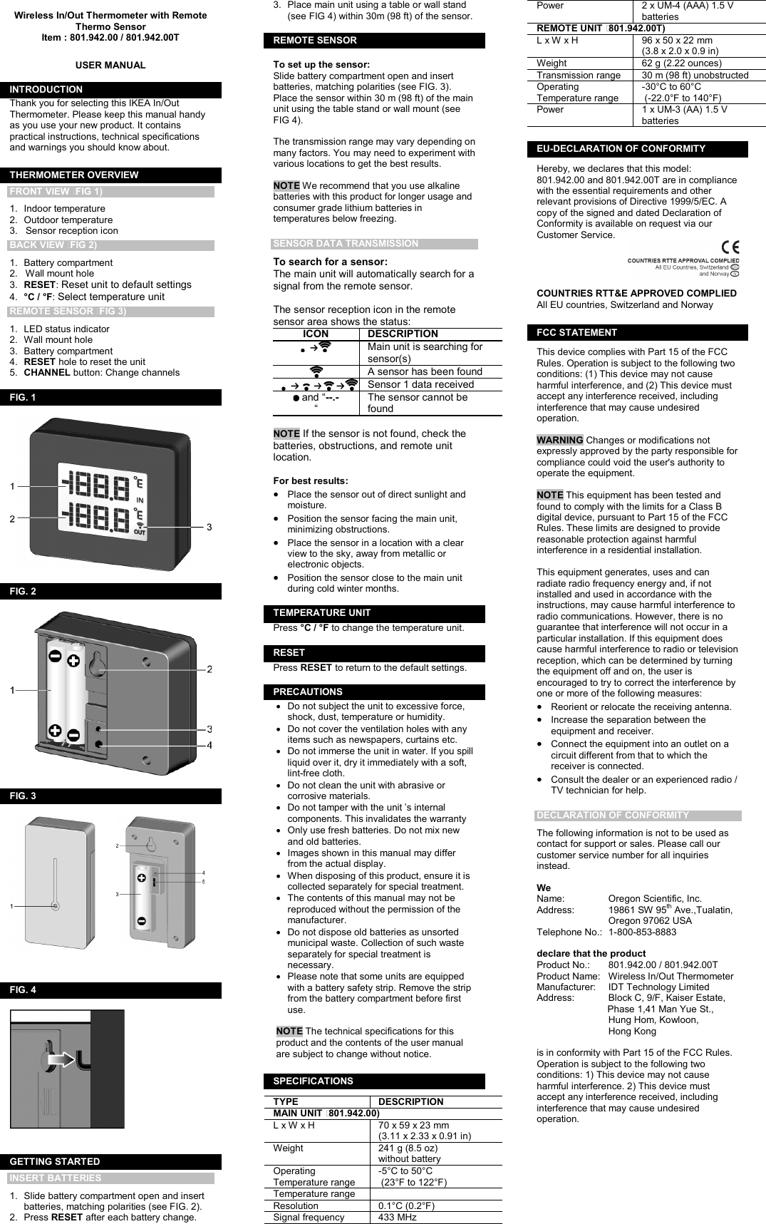   Wireless In/Out Thermometer with Remote Thermo Sensor Item : 801.942.00 / 801.942.00T   USER MANUAL  INTRODUCTION Thank you for selecting this IKEA In/Out Thermometer. Please keep this manual handy as you use your new product. It contains practical instructions, technical specifications and warnings you should know about.  THERMOMETER OVERVIEW FRONT VIEW (FIG 1) 1.  Indoor temperature 2.  Outdoor temperature 3.   Sensor reception icon BACK VIEW (FIG 2) 1.  Battery compartment  2.   Wall mount hole 3.  RESET: Reset unit to default settings  4.  °C / °F: Select temperature unit REMOTE SENSOR (FIG 3) 1.  LED status indicator 2.  Wall mount hole 3.  Battery compartment   4.  RESET hole to reset the unit 5.  CHANNEL button: Change channels  FIG. 1     FIG. 2    FIG. 3         FIG. 4     GETTING STARTED INSERT BATTERIES 1.  Slide battery compartment open and insert batteries, matching polarities (see FIG. 2). 2.  Press RESET after each battery change. 3.  Place main unit using a table or wall stand (see FIG 4) within 30m (98 ft) of the sensor.  REMOTE SENSOR (  To set up the sensor: Slide battery compartment open and insert batteries, matching polarities (see FIG. 3). Place the sensor within 30 m (98 ft) of the main unit using the table stand or wall mount (see FIG 4).   The transmission range may vary depending on many factors. You may need to experiment with various locations to get the best results.  NOTE We recommend that you use alkaline batteries with this product for longer usage and consumer grade lithium batteries in temperatures below freezing.  SENSOR DATA TRANSMISSION To search for a sensor:  The main unit will automatically search for a signal from the remote sensor.  The sensor reception icon in the remote sensor area shows the status: ICON  DESCRIPTION  Main unit is searching for sensor(s)  A sensor has been found  Sensor 1 data received  and “--.- “ The sensor cannot be found   NOTE If the sensor is not found, check the batteries, obstructions, and remote unit location.  For best results: •  Place the sensor out of direct sunlight and moisture.  •  Position the sensor facing the main unit, minimizing obstructions. •  Place the sensor in a location with a clear view to the sky, away from metallic or electronic objects. •  Position the sensor close to the main unit during cold winter months.  TEMPERATURE UNIT Press °C / °F to change the temperature unit.  RESET Press RESET to return to the default settings.  PRECAUTIONS •  Do not subject the unit to excessive force, shock, dust, temperature or humidity. •  Do not cover the ventilation holes with any items such as newspapers, curtains etc. •  Do not immerse the unit in water. If you spill liquid over it, dry it immediately with a soft, lint-free cloth. •  Do not clean the unit with abrasive or corrosive materials.  •  Do not tamper with the unit ’s internal components. This invalidates the warranty •  Only use fresh batteries. Do not mix new and old batteries. •  Images shown in this manual may differ from the actual display. •  When disposing of this product, ensure it is collected separately for special treatment. •  The contents of this manual may not be reproduced without the permission of the manufacturer. •  Do not dispose old batteries as unsorted municipal waste. Collection of such waste separately for special treatment is necessary. •  Please note that some units are equipped with a battery safety strip. Remove the strip from the battery compartment before first use.  NOTE The technical specifications for this product and the contents of the user manual are subject to change without notice.  SPECIFICATIONS TYPE  DESCRIPTION MAIN UNIT (801.942.00) L x W x H  70 x 59 x 23 mm  (3.11 x 2.33 x 0.91 in) Weight  241 g (8.5 oz)  without battery Operating Temperature range -5°C to 50°C  (23°F to 122°F) Temperature range   Resolution  0.1°C (0.2°F) Signal frequency   433 MHz Power  2 x UM-4 (AAA) 1.5 V batteries REMOTE UNIT (801.942.00T) L x W x H  96 x 50 x 22 mm  (3.8 x 2.0 x 0.9 in) Weight  62 g (2.22 ounces) Transmission range  30 m (98 ft) unobstructed Operating Temperature range -30°C to 60°C  (-22.0°F to 140°F) Power  1 x UM-3 (AA) 1.5 V batteries  EU-DECLARATION OF CONFORMITY Hereby, we declares that this model: 801.942.00 and 801.942.00T are in compliance with the essential requirements and other relevant provisions of Directive 1999/5/EC. A copy of the signed and dated Declaration of Conformity is available on request via our Customer Service.   COUNTRIES RTT&amp;E APPROVED COMPLIED  All EU countries, Switzerland and Norway  FCC STATEMENT This device complies with Part 15 of the FCC Rules. Operation is subject to the following two conditions: (1) This device may not cause harmful interference, and (2) This device must accept any interference received, including interference that may cause undesired operation.  WARNING Changes or modifications not expressly approved by the party responsible for compliance could void the user&apos;s authority to operate the equipment.  NOTE This equipment has been tested and found to comply with the limits for a Class B digital device, pursuant to Part 15 of the FCC Rules. These limits are designed to provide reasonable protection against harmful interference in a residential installation.  This equipment generates, uses and can radiate radio frequency energy and, if not installed and used in accordance with the instructions, may cause harmful interference to radio communications. However, there is no guarantee that interference will not occur in a particular installation. If this equipment does cause harmful interference to radio or television reception, which can be determined by turning the equipment off and on, the user is encouraged to try to correct the interference by one or more of the following measures: •  Reorient or relocate the receiving antenna. •  Increase the separation between the equipment and receiver. •  Connect the equipment into an outlet on a circuit different from that to which the receiver is connected. •  Consult the dealer or an experienced radio / TV technician for help.  DECLARATION OF CONFORMITY The following information is not to be used as contact for support or sales. Please call our customer service number for all inquiries instead.  We Name:  Oregon Scientific, Inc. Address:  19861 SW 95th Ave.,Tualatin,   Oregon 97062 USA Telephone No.:  1-800-853-8883  declare that the product  Product No.:  801.942.00 / 801.942.00T Product Name:  Wireless In/Out Thermometer Manufacturer:  IDT Technology Limited Address:  Block C, 9/F, Kaiser Estate,        Phase 1,41 Man Yue St.,    Hung Hom, Kowloon,      Hong Kong  is in conformity with Part 15 of the FCC Rules.  Operation is subject to the following two conditions: 1) This device may not cause harmful interference. 2) This device must accept any interference received, including interference that may cause undesired operation.  