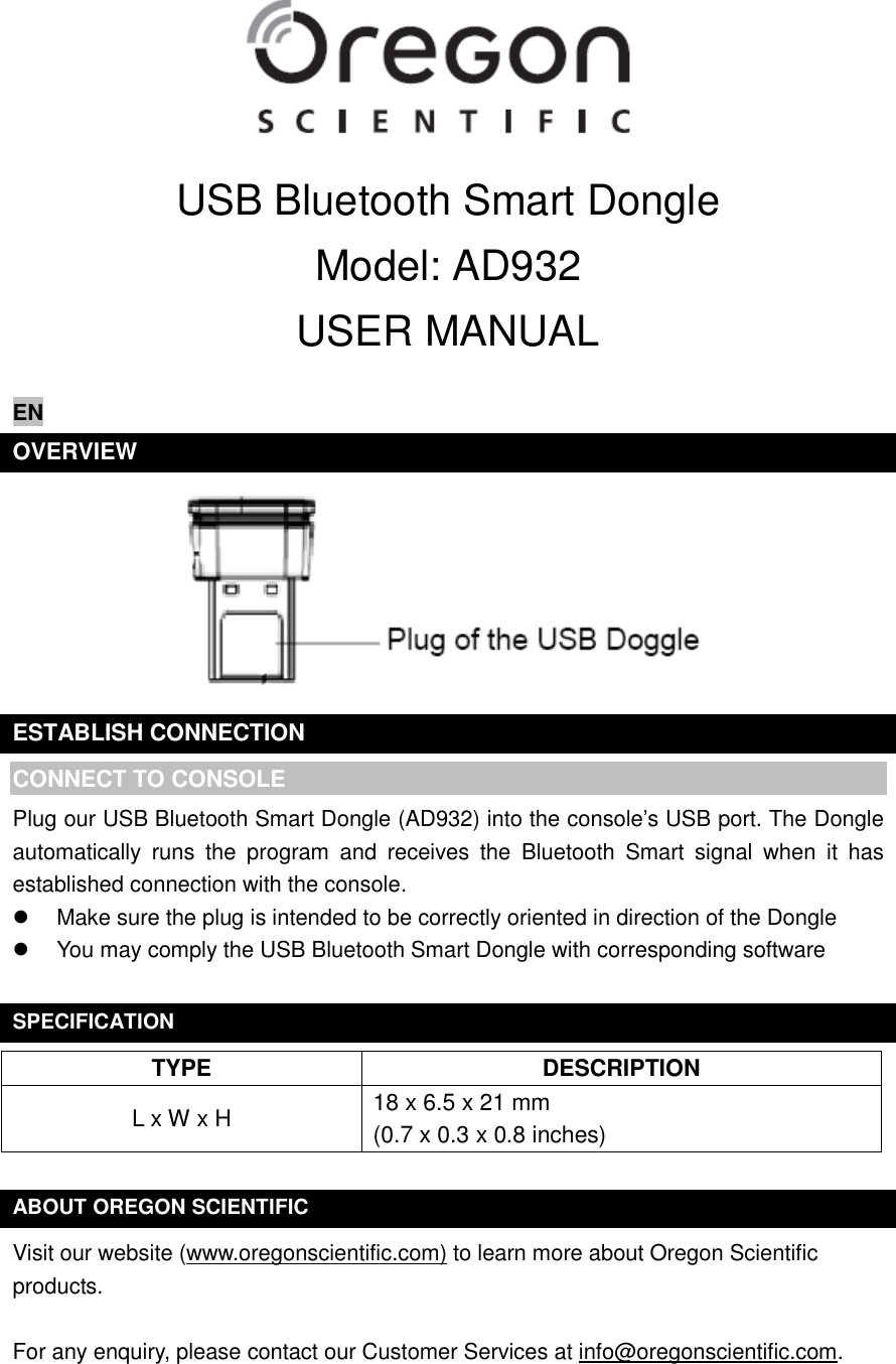  USB Bluetooth Smart Dongle Model: AD932 USER MANUAL  EN OVERVIEW  ESTABLISH CONNECTION CONNECT TO CONSOLE Plug our USB Bluetooth Smart Dongle (AD932) into the console’s USB port. The Dongle automatically  runs  the  program  and  receives  the  Bluetooth  Smart  signal  when  it  has established connection with the console.   Make sure the plug is intended to be correctly oriented in direction of the Dongle   You may comply the USB Bluetooth Smart Dongle with corresponding software  SPECIFICATION TYPE DESCRIPTION L x W x H 18 x 6.5 x 21 mm (0.7 x 0.3 x 0.8 inches)  ABOUT OREGON SCIENTIFIC Visit our website (www.oregonscientific.com) to learn more about Oregon Scientific products.    For any enquiry, please contact our Customer Services at info@oregonscientific.com.    