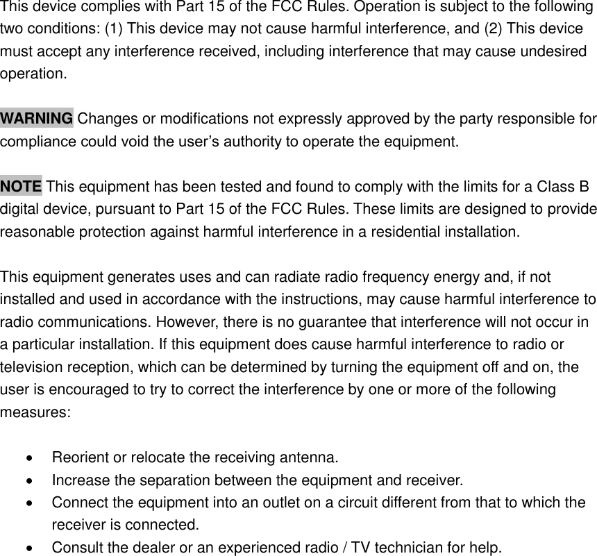 This device complies with Part 15 of the FCC Rules. Operation is subject to the following two conditions: (1) This device may not cause harmful interference, and (2) This device must accept any interference received, including interference that may cause undesired operation.  WARNING Changes or modifications not expressly approved by the party responsible for compliance could void the user’s authority to operate the equipment.  NOTE This equipment has been tested and found to comply with the limits for a Class B digital device, pursuant to Part 15 of the FCC Rules. These limits are designed to provide reasonable protection against harmful interference in a residential installation.  This equipment generates uses and can radiate radio frequency energy and, if not installed and used in accordance with the instructions, may cause harmful interference to radio communications. However, there is no guarantee that interference will not occur in a particular installation. If this equipment does cause harmful interference to radio or television reception, which can be determined by turning the equipment off and on, the user is encouraged to try to correct the interference by one or more of the following measures:    Reorient or relocate the receiving antenna.   Increase the separation between the equipment and receiver.   Connect the equipment into an outlet on a circuit different from that to which the receiver is connected.   Consult the dealer or an experienced radio / TV technician for help.  