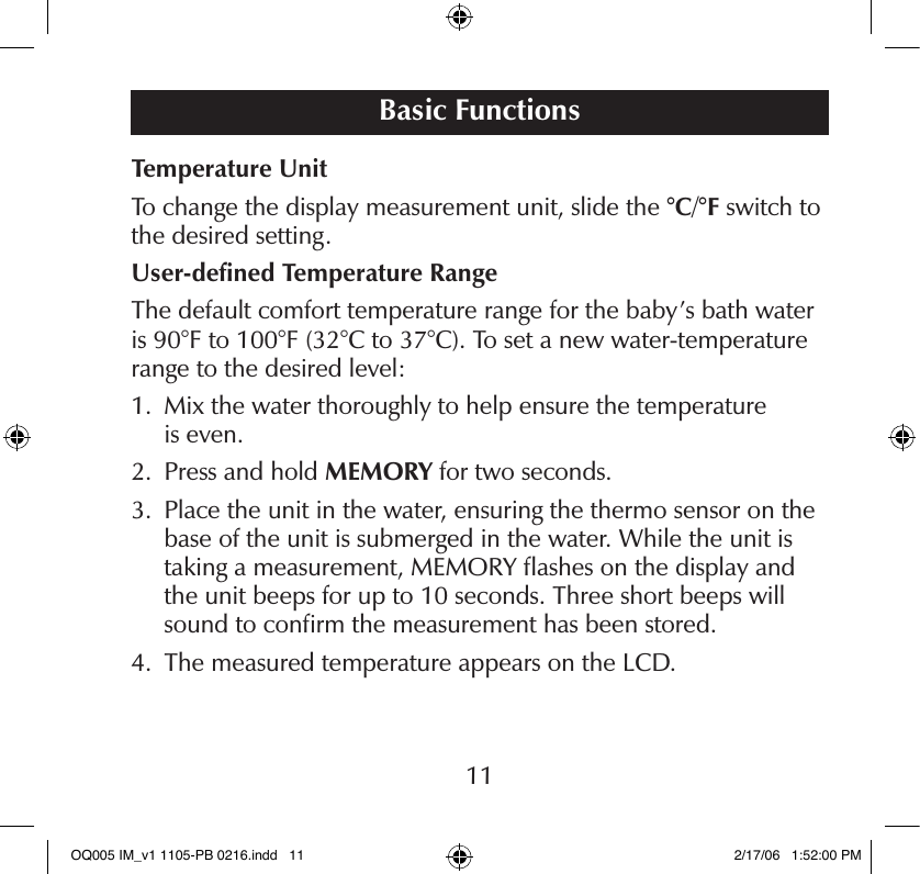 Temperature UnitTo change the display measurement unit, slide the °C/°F switch to the desired setting.User-deﬁned Temperature RangeThe default comfort temperature range for the baby’s bath water is 90°F to 100°F (32°C to 37°C). To set a new water-temperature range to the desired level:1.   Mix the water thoroughly to help ensure the temperature  is even.2.   Press and hold MEMORY for two seconds.3.   Place the unit in the water, ensuring the thermo sensor on the base of the unit is submerged in the water. While the unit is taking a measurement, MEMORY ﬂashes on the display and the unit beeps for up to 10 seconds. Three short beeps will sound to conﬁrm the measurement has been stored.4.   The measured temperature appears on the LCD.Basic Functions11OQ005 IM_v1 1105-PB 0216.indd   11 2/17/06   1:52:00 PM