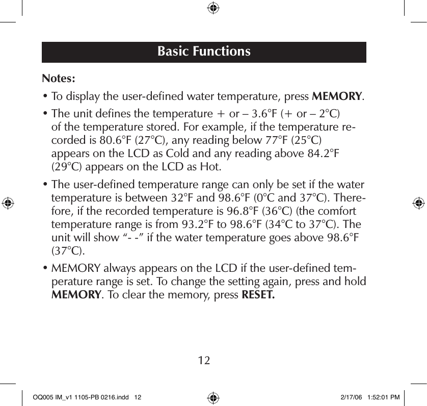 Notes:•  To display the user-deﬁned water temperature, press MEMORY.•  The unit deﬁnes the temperature + or – 3.6°F (+ or – 2°C)  of the temperature stored. For example, if the temperature re-corded is 80.6°F (27°C), any reading below 77°F (25°C)  appears on the LCD as Cold and any reading above 84.2°F (29°C) appears on the LCD as Hot.•  The user-deﬁned temperature range can only be set if the water temperature is between 32°F and 98.6°F (0°C and 37°C). There-fore, if the recorded temperature is 96.8°F (36°C) (the comfort temperature range is from 93.2°F to 98.6°F (34°C to 37°C). The unit will show “- -” if the water temperature goes above 98.6°F (37°C).•  MEMORY always appears on the LCD if the user-deﬁned tem-perature range is set. To change the setting again, press and hold MEMORY. To clear the memory, press RESET.Basic Functions12OQ005 IM_v1 1105-PB 0216.indd   12 2/17/06   1:52:01 PM