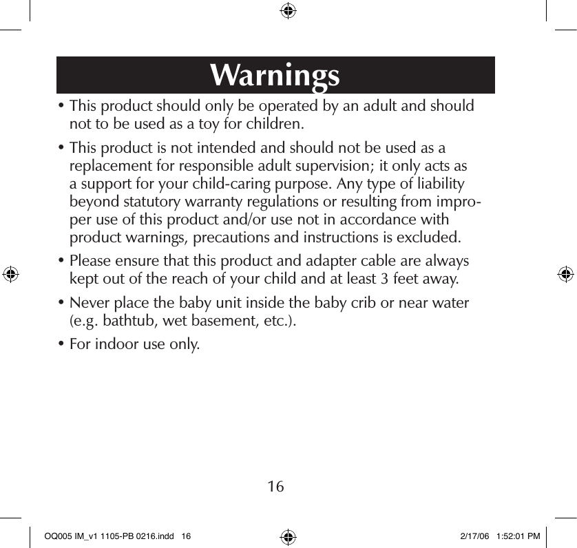 •  This product should only be operated by an adult and should not to be used as a toy for children.•  This product is not intended and should not be used as a  replacement for responsible adult supervision; it only acts as  a support for your child-caring purpose. Any type of liability  beyond statutory warranty regulations or resulting from impro-per use of this product and/or use not in accordance with  product warnings, precautions and instructions is excluded.•  Please ensure that this product and adapter cable are always kept out of the reach of your child and at least 3 feet away.•  Never place the baby unit inside the baby crib or near water (e.g. bathtub, wet basement, etc.).•  For indoor use only.Warnings16OQ005 IM_v1 1105-PB 0216.indd   16 2/17/06   1:52:01 PM