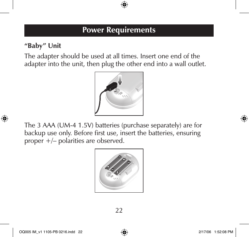 “Baby” UnitThe adapter should be used at all times. Insert one end of the adapter into the unit, then plug the other end into a wall outlet.The 3 AAA (UM-4 1.5V) batteries (purchase separately) are for backup use only. Before ﬁrst use, insert the batteries, ensuring proper +/– polarities are observed.Power Requirements22OQ005 IM_v1 1105-PB 0216.indd   22 2/17/06   1:52:08 PM