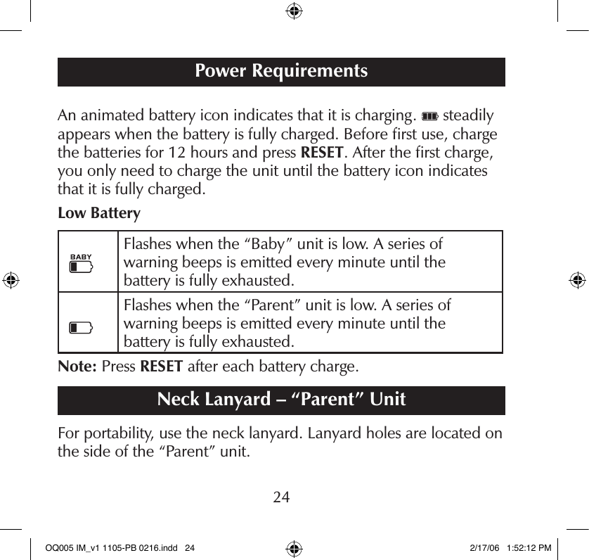 An animated battery icon indicates that it is charging.   steadily appears when the battery is fully charged. Before ﬁrst use, charge the batteries for 12 hours and press RESET. After the ﬁrst charge, you only need to charge the unit until the battery icon indicates that it is fully charged.Low BatteryFlashes when the “Baby” unit is low. A series of  warning beeps is emitted every minute until the  battery is fully exhausted.Flashes when the “Parent” unit is low. A series of  warning beeps is emitted every minute until the  battery is fully exhausted.Note: Press RESET after each battery charge.Neck Lanyard – “Parent” UnitFor portability, use the neck lanyard. Lanyard holes are located on the side of the “Parent” unit.Power Requirements24OQ005 IM_v1 1105-PB 0216.indd   24 2/17/06   1:52:12 PM