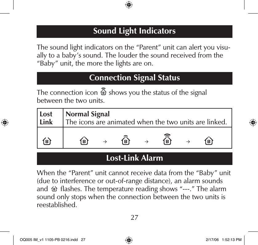 The sound light indicators on the “Parent” unit can alert you visu-ally to a baby’s sound. The louder the sound received from the “Baby” unit, the more the lights are on.Connection Signal StatusThe connection icon   shows you the status of the signal  between the two units.Lost LinkNormal Signal The icons are animated when the two units are linked.Lost-Link AlarmWhen the “Parent” unit cannot receive data from the “Baby” unit (due to interference or out-of-range distance), an alarm sounds and   ﬂashes. The temperature reading shows “---.” The alarm sound only stops when the connection between the two units is reestablished.Sound Light Indicators27OQ005 IM_v1 1105-PB 0216.indd   27 2/17/06   1:52:13 PM