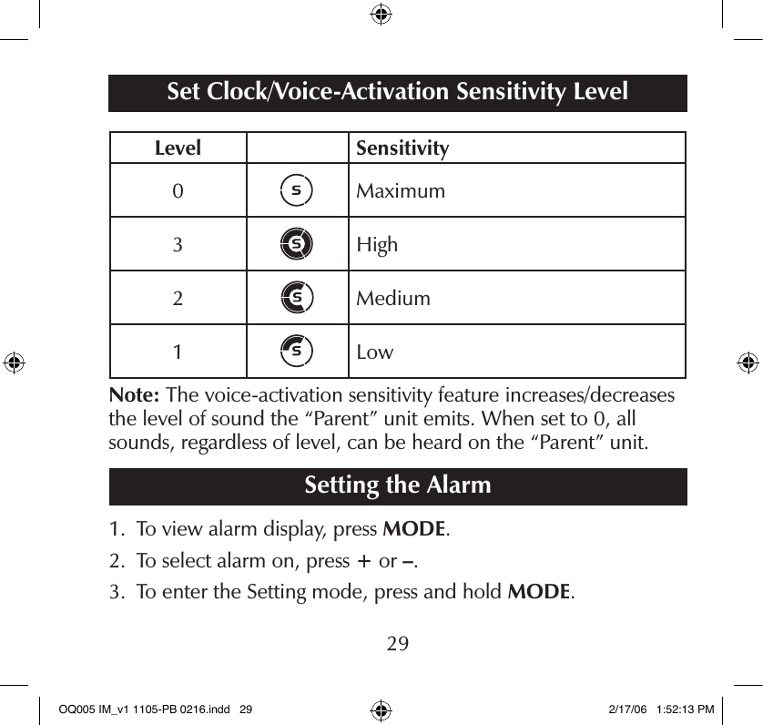Level Sensitivity0 Maximum3 High2 Medium1 LowNote: The voice-activation sensitivity feature increases/decreases the level of sound the “Parent” unit emits. When set to 0, all sounds, regardless of level, can be heard on the “Parent” unit.Setting the Alarm1.   To view alarm display, press MODE.2.   To select alarm on, press + or –.3.   To enter the Setting mode, press and hold MODE.Set Clock/Voice-Activation Sensitivity Level29OQ005 IM_v1 1105-PB 0216.indd   29 2/17/06   1:52:13 PM