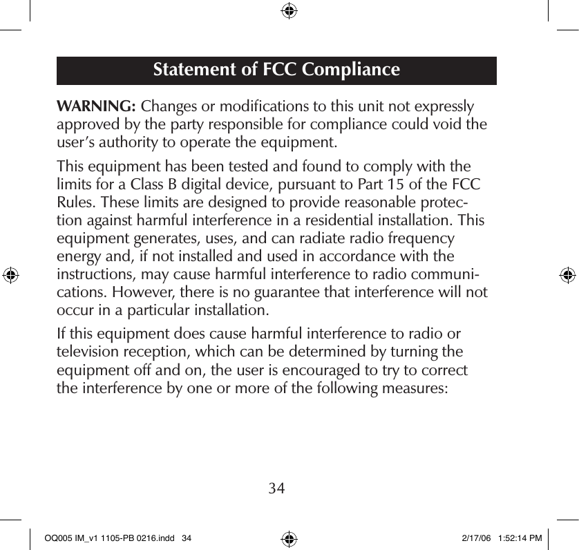 FCC Compliance Statement34Statement of FCC ComplianceWARNING: Changes or modiﬁcations to this unit not expressly approved by the party responsible for compliance could void the user’s authority to operate the equipment.This equipment has been tested and found to comply with the limits for a Class B digital device, pursuant to Part 15 of the FCC Rules. These limits are designed to provide reasonable protec-tion against harmful interference in a residential installation. This equipment generates, uses, and can radiate radio frequency  energy and, if not installed and used in accordance with the instructions, may cause harmful interference to radio communi-cations. However, there is no guarantee that interference will not occur in a particular installation.If this equipment does cause harmful interference to radio or  television reception, which can be determined by turning the equipment off and on, the user is encouraged to try to correct  the interference by one or more of the following measures:OQ005 IM_v1 1105-PB 0216.indd   34 2/17/06   1:52:14 PM