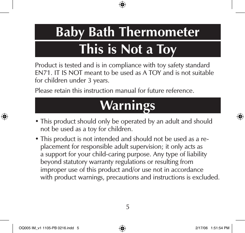 This is Not a ToyProduct is tested and is in compliance with toy safety standard EN71. IT IS NOT meant to be used as A TOY and is not suitable for children under 3 years.Please retain this instruction manual for future reference.Warnings•  This product should only be operated by an adult and should not be used as a toy for children.•  This product is not intended and should not be used as a re-placement for responsible adult supervision; it only acts as  a support for your child-caring purpose. Any type of liability  beyond statutory warranty regulations or resulting from  improper use of this product and/or use not in accordance  with product warnings, precautions and instructions is excluded.Baby Bath Thermometer5OQ005 IM_v1 1105-PB 0216.indd   5 2/17/06   1:51:54 PM