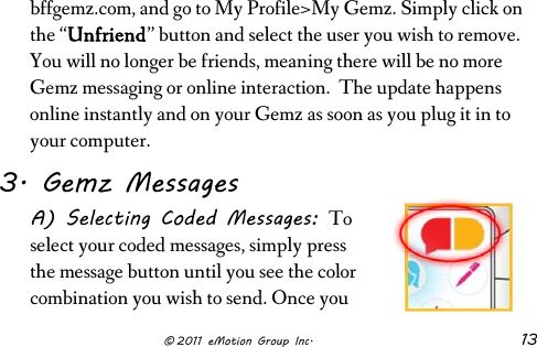                      © 2011 eMotion Group Inc. 13 bffgemz.com, and go to My Profile&gt;My Gemz. Simply click on the “Unfriend” button and select the user you wish to remove. You will no longer be friends, meaning there will be no more Gemz messaging or online interaction.  The update happens online instantly and on your Gemz as soon as you plug it in to your computer. 3. Gemz Messages A) Selecting Coded Messages: To select your coded messages, simply press the message button until you see the color combination you wish to send. Once you 