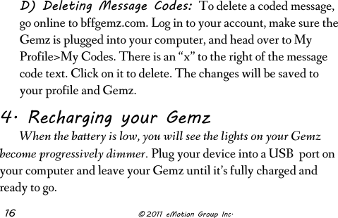  16              © 2011 eMotion Group Inc. D) Deleting Message Codes: To delete a coded message, go online to bffgemz.com. Log in to your account, make sure the Gemz is plugged into your computer, and head over to My Profile&gt;My Codes. There is an “x” to the right of the message code text. Click on it to delete. The changes will be saved to your profile and Gemz. 4. Recharging your Gemz  When the battery is low, you will see the lights on your Gemz become progressively dimmer. Plug your device into a USB  port on your computer and leave your Gemz until it’s fully charged and ready to go.  