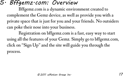                      © 2011 eMotion Group Inc. 17 5. Bffgemz.com: Overview  Bffgemz.com is a dynamic environment created to complement the Gemz device, as well as provide you with a private space that is just for you and your friends. No outsiders can poke their nose into your business.   Registration on bffgemz.com is a fast, easy way to start using all the features of your Gemz. Simply go to bffgemz.com, click on “Sign Up” and the site will guide you through the process.    