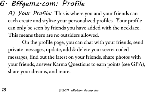  18              © 2011 eMotion Group Inc. 6. Bffgemz.com: Profile A) Your Profile: This is where you and your friends can each create and stylize your personalized profiles.  Your profile can only be seen by friends you have added with the necklace. This means there are no outsiders allowed.   On the profile page, you can chat with your friends, send private messages, update, add &amp; delete your secret coded messages, find out the latest on your friends, share photos with your friends, answer Karma Questions to earn points (see GPA), share your dreams, and more.  
