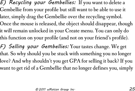                      © 2011 eMotion Group Inc. 25 E) Recycling your Gembellies: If you want to delete a Gembellie from your profile but still want to be able to use it later, simply drag the Gembellie over the recycling symbol. Once the mouse is released, the object should disappear, though it will remain unlocked in your Create menu. You can only do this function on your profile (and not on your friend’s profile). F) Selling your Gembellies: Your tastes change. We get that. So why should you be stuck with something you no longer love? And why shouldn’t you get GPA for selling it back? If you want to get rid of a Gembellie that no longer defines you, simply 