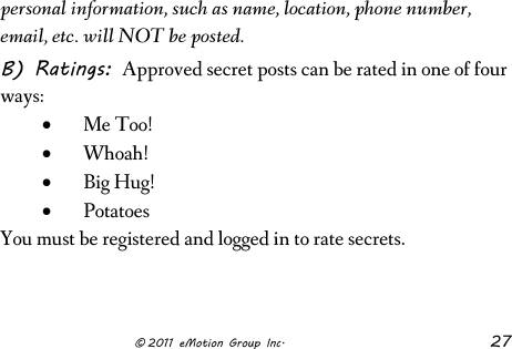                      © 2011 eMotion Group Inc. 27 personal information, such as name, location, phone number, email, etc. will NOT be posted. B) Ratings: Approved secret posts can be rated in one of four ways: • Me Too! • Whoah!  • Big Hug!  • Potatoes You must be registered and logged in to rate secrets.   