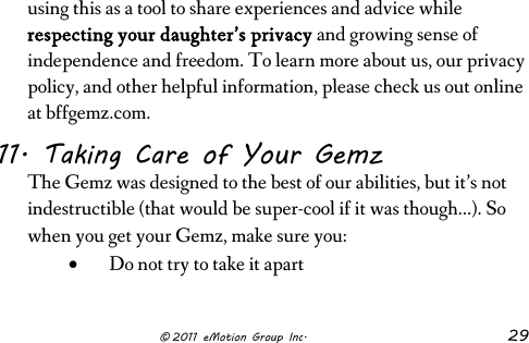                      © 2011 eMotion Group Inc. 29 using this as a tool to share experiences and advice while respecting your daughter’s privacy and growing sense of independence and freedom. To learn more about us, our privacy policy, and other helpful information, please check us out online at bffgemz.com.  11. Taking Care of Your Gemz The Gemz was designed to the best of our abilities, but it’s not indestructible (that would be super-cool if it was though…). So when you get your Gemz, make sure you: • Do not try to take it apart 