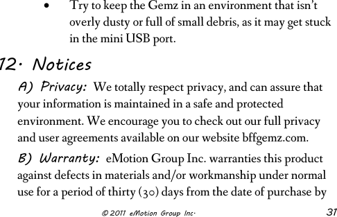                      © 2011 eMotion Group Inc. 31 • Try to keep the Gemz in an environment that isn’t overly dusty or full of small debris, as it may get stuck in the mini USB port. 12. Notices A) Privacy: We totally respect privacy, and can assure that your information is maintained in a safe and protected environment. We encourage you to check out our full privacy and user agreements available on our website bffgemz.com.  B) Warranty: eMotion Group Inc. warranties this product against defects in materials and/or workmanship under normal use for a period of thirty (30) days from the date of purchase by 