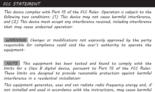 FCC STATEMENTThis device complies with Part 15 of the FCC Rules. Operation is subject to the following two conditions: (1) This device may not cause harmful interference, and (2) This device must accept any interference received, including interference that may cause undesired operation. WARNING  Changes or modifications not expressly approved by the party responsible for compliance could void the user’s authority to operate the equipment.  NOTE    This  equipment  has  been  tested  and  found  to  comply  with  the limits for a Class B digital device, pursuant to Part 15 of the FCC Rules. These limits are designed to provide reasonable protection against harmful interference in a residential installation.This equipment generates, uses and can radiate radio frequency energy and, if not installed and used in accordance with the instructions, may cause harmful 