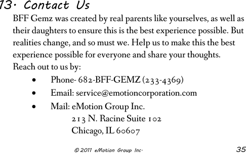                      © 2011 eMotion Group Inc. 35 13. Contact Us BFF Gemz was created by real parents like yourselves, as well as their daughters to ensure this is the best experience possible. But realities change, and so must we. Help us to make this the best experience possible for everyone and share your thoughts.  Reach out to us by: • Phone- 682-BFF-GEMZ (233-4369) • Email: service@emotioncorporation.com • Mail: eMotion Group Inc.            213 N. Racine Suite 102            Chicago, IL 60607 