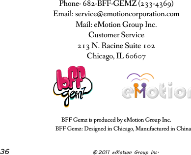  36              © 2011 eMotion Group Inc. Phone- 682-BFF-GEMZ (233-4369) Email: service@emotioncorporation.com Mail: eMotion Group Inc. Customer Service 213 N. Racine Suite 102 Chicago, IL 60607        BFF Gemz is produced by eMotion Group Inc. BFF Gemz: Designed in Chicago, Manufactured in China 