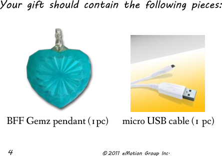  4              © 2011 eMotion Group Inc.         BFF Gemz pendant (1pc) micro USB cable (1 pc) Your gift should contain the following pieces:  