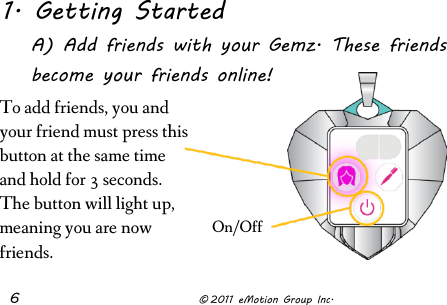  6              © 2011 eMotion Group Inc. 1. Getting Started A) Add friends with your Gemz. These friends become your friends online!       On/Off To add friends, you and your friend must press this button at the same time and hold for 3 seconds. The button will light up, meaning you are now friends. 