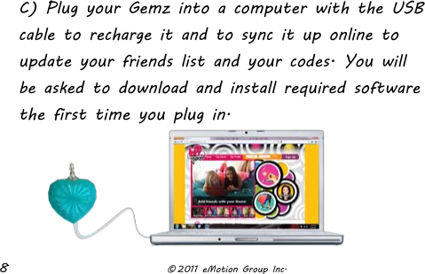  8              © 2011 eMotion Group Inc. C) Plug your Gemz into a computer with the USB cable to recharge it and to sync it up online to update your friends list and your codes. You will be asked to download and install required software the first time you plug in.     