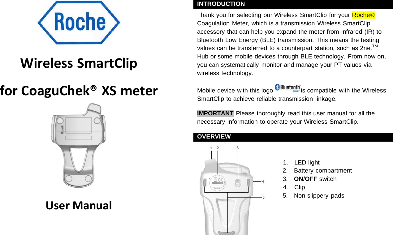 WirelessSmartClipforCoaguChek®XSmeter UserManualINTRODUCTION Thank you for selecting our Wireless SmartClip for your Roche® Coagulation Meter, which is a transmission Wireless SmartClip accessory that can help you expand the meter from Infrared (IR) to Bluetooth Low Energy (BLE) transmission. This means the testing values can be transferred to a counterpart station, such as 2netTM Hub or some mobile devices through BLE technology. From now on, you can systematically monitor and manage your PT values via wireless technology. Mobile device with this logo  is compatible with the Wireless SmartClip to achieve reliable transmission linkage. IMPORTANT Please thoroughly read this user manual for all the necessary information to operate your Wireless SmartClip. OVERVIEW 1.    LED light 2.    Battery compartment 3.    ON/OFF switch 4.   Clip 5.    Non-slippery pads 