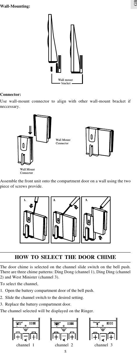 5GBWall-Mounting:Connector:Use wall-mount connector to align with other wall-mount bracket ifneccessary.Assemble the front unit onto the compartment door on a wall using the twopiece of screws provide.HOW TO SELECT THE DOOR CHIMEThe door chime is selected on the channel slide switch on the bell push.There are three chime patterns: Ding Dong (channel 1), Ding Ding (channel2) and West Minister (channel 3).To select the channel,1. Open the battery compartment door of the bell push.2. Slide the channel switch to the desired setting.3. Replace the battery compartment door.The channel selected will be displayed on the Ringer.channel  1 channel  2 channel  3