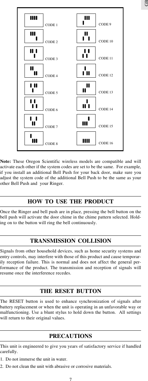 7GBNote: These Oregon Scientific wireless models are compatible and willactivate each other if the system codes are set to be the same.  For example,if you install an additional Bell Push for your back door, make sure youadjust the system code of the additional Bell Push to be the same as yourother Bell Push and  your Ringer.HOW TO USE THE PRODUCTOnce the Ringer and bell push are in place, pressing the bell button on thebell push will activate the door chime in the chime pattern selected. Hold-ing on to the button will ring the bell continuously.TRANSMISSION COLLISIONSignals from other household devices, such as home security systems andentry controls, may interfere with those of this product and cause temporar-ily reception failure. This is normal and does not affect the general per-formance of the product. The transmission and reception of signals willresume once the interference recedes.THE RESET BUTTONThe RESET button is used to enhance synchronization of signals afterbattery replacement or when the unit is operating in an unfavorable way ormalfunctioning. Use a blunt stylus to hold down the button.  All settingswill return to their original values.PRECAUTIONSThis unit is engineered to give you years of satisfactory service if handledcarefully.1. Do not immerse the unit in water.2. Do not clean the unit with abrasive or corrosive materials.CODE 1CODE 2CODE 3CODE 4CODE 5CODE 6CODE 7CODE 8CODE 9CODE 10CODE 11CODE 12CODE 13CODE 14CODE 15CODE 16