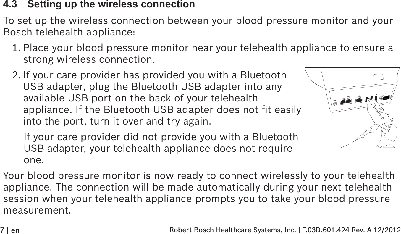 4.3  Setting up the wireless connectionTo set up the wireless connection between your blood pressure monitor and your Bosch telehealth appliance:1. Place your blood pressure monitor near your telehealth appliance to ensure a strong wireless connection.2. If your care provider has provided you with a Bluetooth  USB adapter, plug the Bluetooth USB adapter into any  available USB port on the back of your telehealth  appliance. If the Bluetooth USB adapter does not ﬁt easily into the port, turn it over and try again.If your care provider did not provide you with a Bluetooth USB adapter, your telehealth appliance does not require one.Your blood pressure monitor is now ready to connect wirelessly to your telehealth appliance. The connection will be made automatically during your next telehealth session when your telehealth appliance prompts you to take your blood pressure measurement. Robert Bosch Healthcare Systems, Inc. | F.03D.601.424 Rev. A 12/20127 | en