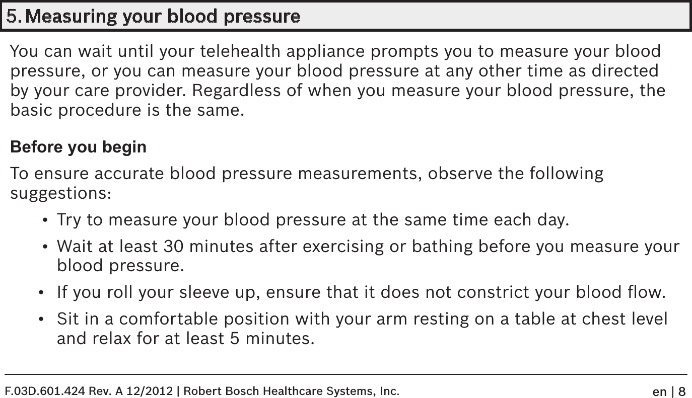 5. Measuring your blood pressureYou can wait until your telehealth appliance prompts you to measure your blood  pressure, or you can measure your blood pressure at any other time as directed by your care provider. Regardless of when you measure your blood pressure, the basic procedure is the same.Before you beginTo ensure accurate blood pressure measurements, observe the following  suggestions:•  Try to measure your blood pressure at the same time each day.•  Wait at least 30 minutes after exercising or bathing before you measure your blood pressure.•  If you roll your sleeve up, ensure that it does not constrict your blood ﬂow.•  Sit in a comfortable position with your arm resting on a table at chest level and relax for at least 5 minutes.F.03D.601.424 Rev. A 12/2012 | Robert Bosch Healthcare Systems, Inc.en | 8