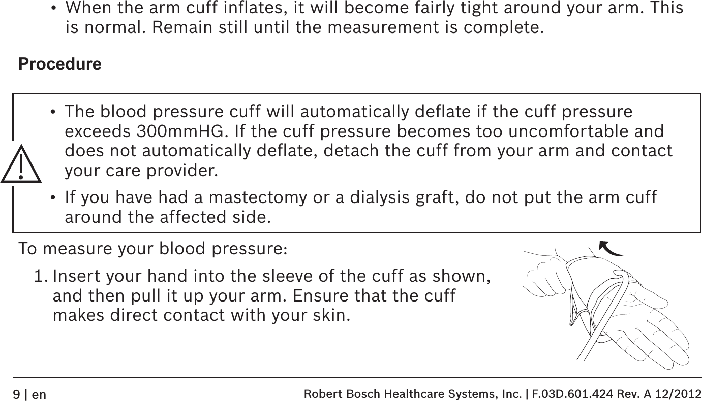 •  When the arm cuff inﬂates, it will become fairly tight around your arm. This is normal. Remain still until the measurement is complete.ProcedureTo measure your blood pressure:1. Insert your hand into the sleeve of the cuff as shown, and then pull it up your arm. Ensure that the cuff makes direct contact with your skin.  •  The blood pressure cuff will automatically deﬂate if the cuff pressure exceeds 300mmHG. If the cuff pressure becomes too uncomfortable and does not automatically deﬂate, detach the cuff from your arm and contact your care provider.•  If you have had a mastectomy or a dialysis graft, do not put the arm cuff around the affected side. Robert Bosch Healthcare Systems, Inc. | F.03D.601.424 Rev. A 12/20129 | en
