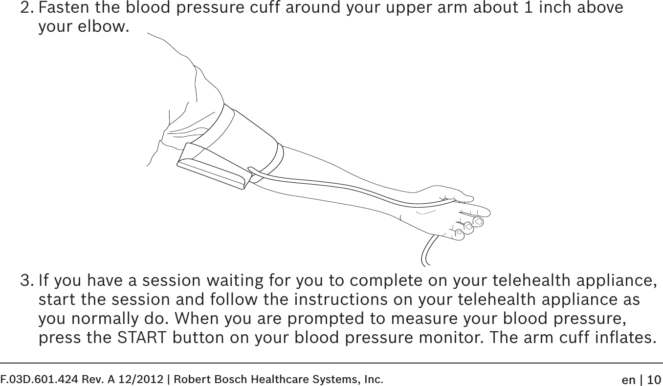 2. Fasten the blood pressure cuff around your upper arm about 1 inch above your elbow.3. If you have a session waiting for you to complete on your telehealth appliance, start the session and follow the instructions on your telehealth appliance as you normally do. When you are prompted to measure your blood pressure, press the START button on your blood pressure monitor. The arm cuff inﬂates. F.03D.601.424 Rev. A 12/2012 | Robert Bosch Healthcare Systems, Inc.en | 10
