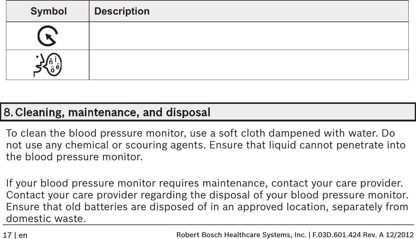 Symbol Description8. Cleaning, maintenance, and disposalTo clean the blood pressure monitor, use a soft cloth dampened with water. Do not use any chemical or scouring agents. Ensure that liquid cannot penetrate into the blood pressure monitor.If your blood pressure monitor requires maintenance, contact your care provider. Contact your care provider regarding the disposal of your blood pressure monitor. Ensure that old batteries are disposed of in an approved location, separately from domestic waste. Robert Bosch Healthcare Systems, Inc. | F.03D.601.424 Rev. A 12/201217 | en