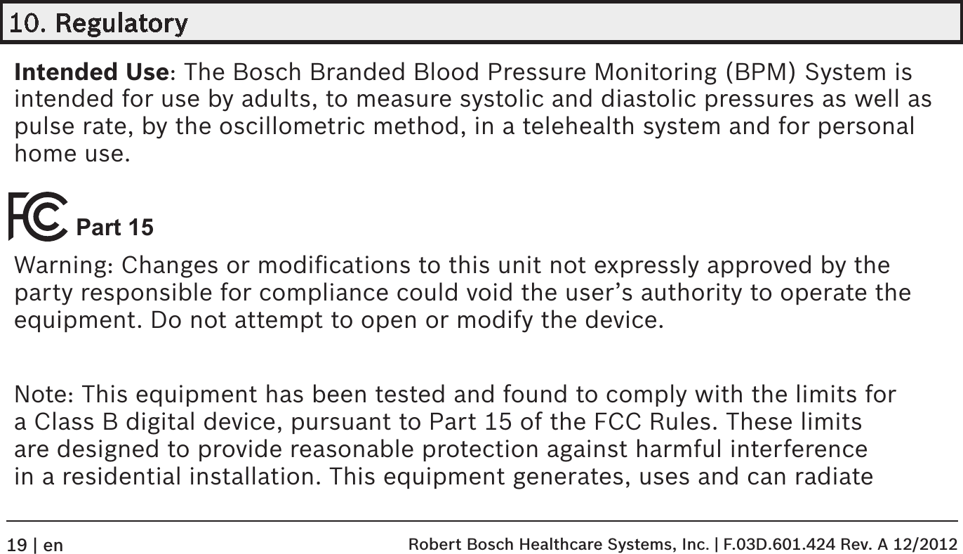 10. RegulatoryIntended Use: The Bosch Branded Blood Pressure Monitoring (BPM) System is intended for use by adults, to measure systolic and diastolic pressures as well as pulse rate, by the oscillometric method, in a telehealth system and for personal home use. Part 15Warning: Changes or modiﬁcations to this unit not expressly approved by the party responsible for compliance could void the user’s authority to operate the equipment. Do not attempt to open or modify the device.Note: This equipment has been tested and found to comply with the limits for a Class B digital device, pursuant to Part 15 of the FCC Rules. These limits are designed to provide reasonable protection against harmful interference in a residential installation. This equipment generates, uses and can radiate  Robert Bosch Healthcare Systems, Inc. | F.03D.601.424 Rev. A 12/201219 | en