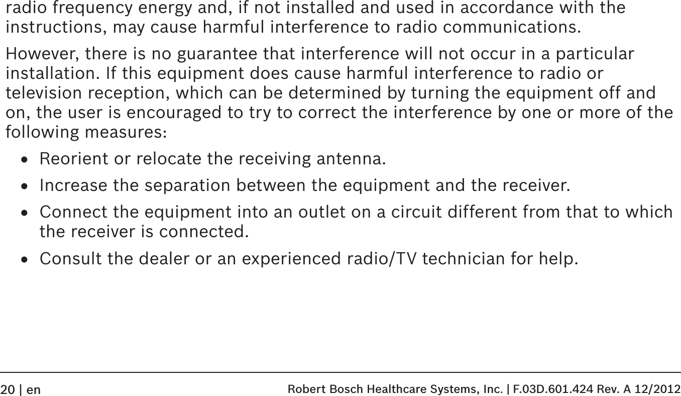 radio frequency energy and, if not installed and used in accordance with the instructions, may cause harmful interference to radio communications.However, there is no guarantee that interference will not occur in a particular installation. If this equipment does cause harmful interference to radio or television reception, which can be determined by turning the equipment off and on, the user is encouraged to try to correct the interference by one or more of the following measures:• Reorient or relocate the receiving antenna.• Increase the separation between the equipment and the receiver.• Connect the equipment into an outlet on a circuit different from that to which the receiver is connected.• Consult the dealer or an experienced radio/TV technician for help.   Robert Bosch Healthcare Systems, Inc. | F.03D.601.424 Rev. A 12/201220 | en