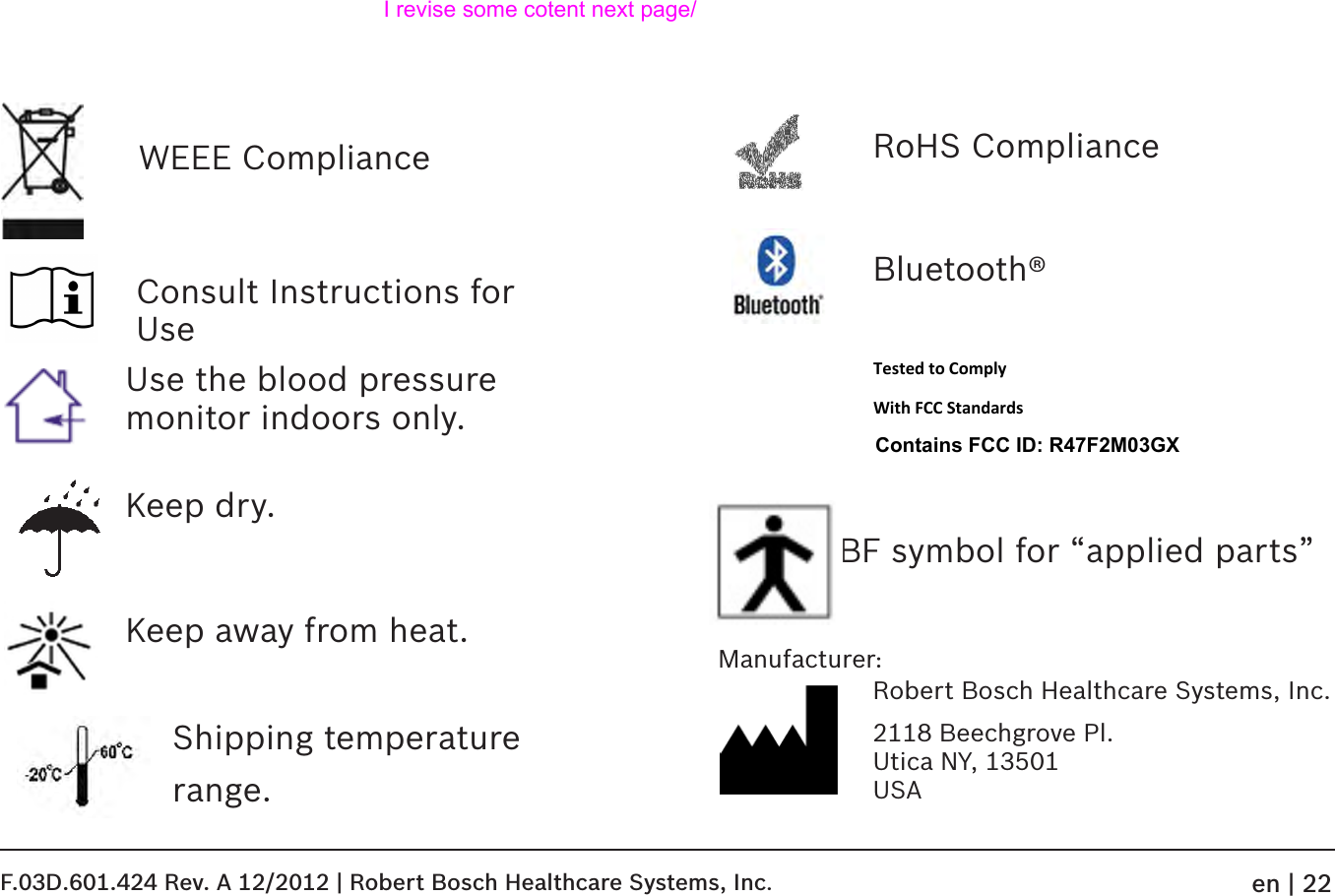 WEEE ComplianceConsult Instructions for Use Use the blood pressure monitor indoors only.Keep dry.Keep away from heat.Shipping temperaturerange.RoHS ComplianceBluetooth® Tested to Comply  With FCC Standards  Contains FCC ID: R47F2M03GX  BF symbol for “applied parts”Robert Bosch Healthcare Systems, Inc.2118 Beechgrove Pl. Utica NY, 13501 USAManufacturer:F.03D.601.424 Rev. A 12/2012 | Robert Bosch Healthcare Systems, Inc.en | 22I revise some cotent next page/