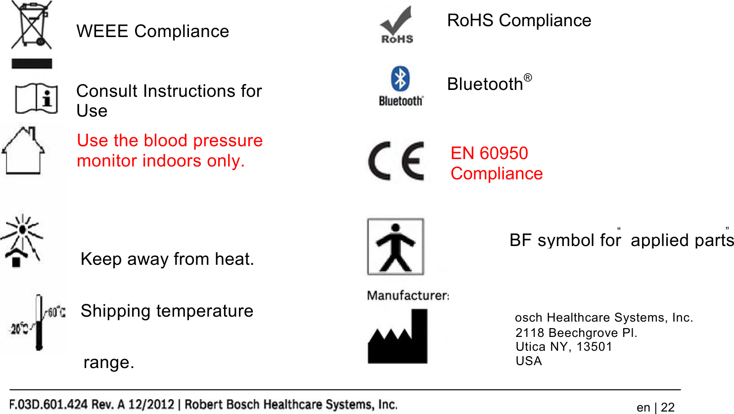 Use the blood pressuremonitor indoors only.EN 60950Complianceen | 22WEEE ComplianceRoHS ComplianceConsult Instructions forUseBluetooth®Keep away from heat.Shipping temperaturerange.“ ”Robert Bosch Healthcare Systems, Inc.2118 Beechgrove Pl.Utica NY, 13501USABF symbol for applied parts