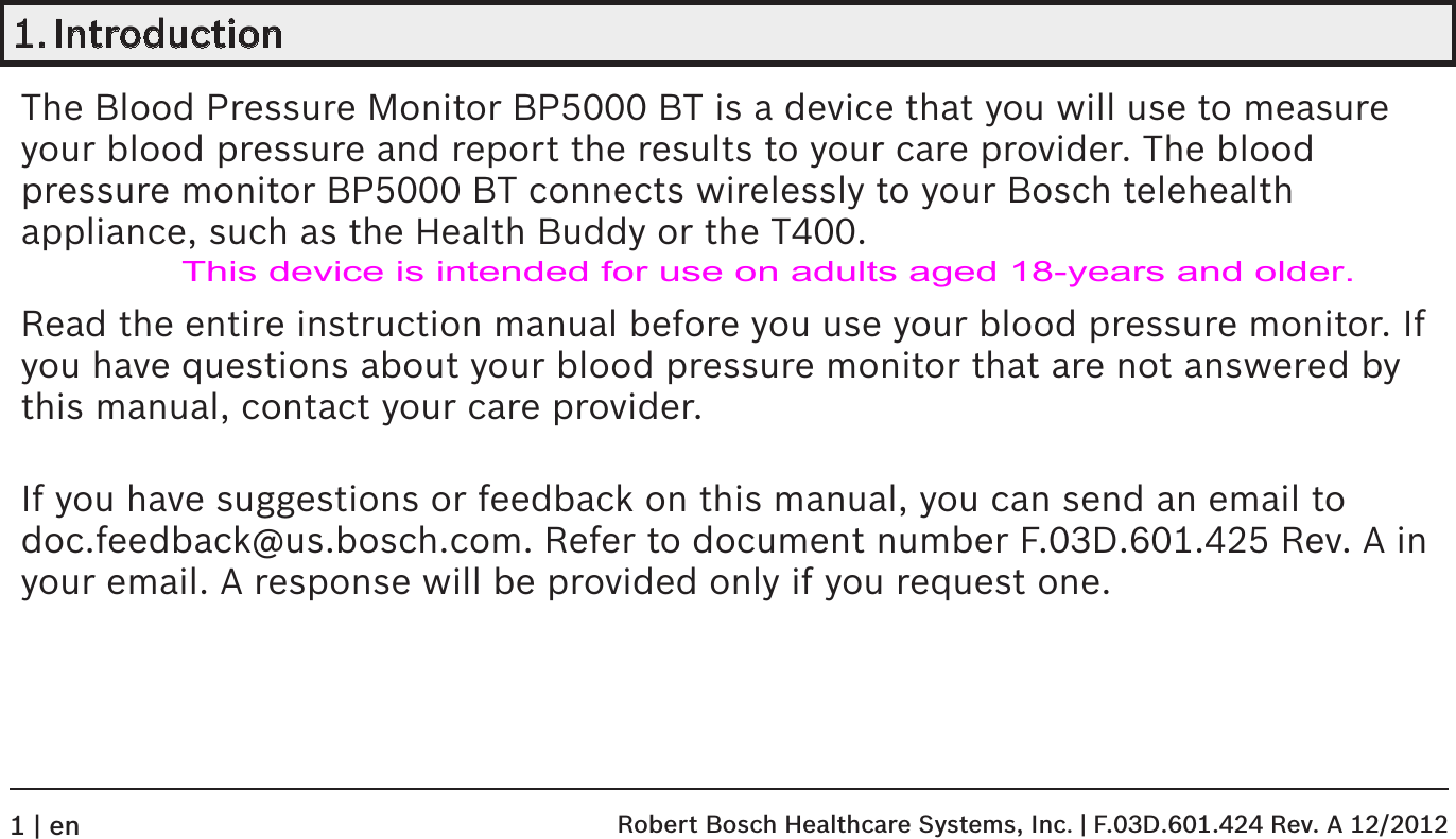 1. IntroductionThe Blood Pressure Monitor BP5000 BT is a device that you will use to measure your blood pressure and report the results to your care provider. The blood pressure monitor BP5000 BT connects wirelessly to your Bosch telehealth appliance, such as the Health Buddy or the T400.Read the entire instruction manual before you use your blood pressure monitor. If you have questions about your blood pressure monitor that are not answered by this manual, contact your care provider. If you have suggestions or feedback on this manual, you can send an email to doc.feedback@us.bosch.com. Refer to document number F.03D.601.425 Rev. A in your email. A response will be provided only if you request one. Robert Bosch Healthcare Systems, Inc. | F.03D.601.424 Rev. A 12/20121 | enThis device is intended for use on adults aged 18-years and older.
